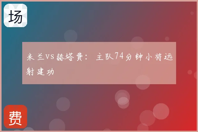 米兰vs赫塔费：主队74分钟小将远射建功